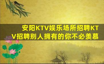 安阳KTV娱乐场所招聘KTV招聘别人拥有的你不必羡慕